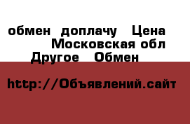 обмен, доплачу › Цена ­ 3 000 - Московская обл. Другое » Обмен   